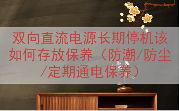 双向直流电源长期停机该如何存放保养（防潮/防尘/定期通电保养...