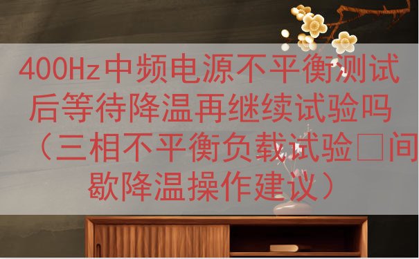 400Hz中频电源不平衡测试后等待降温再继续试验吗（三相不平...